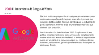 2000 El lanzamiento de Google AdWords
Nace el sistema que permite a cualquier persona o empresa
crear una campaña publicitaria en Internet a través de los
servicios del buscador. Todo un cambio para la industria de
pauta comercial. Permite a los anunciantes dirigirse a sus
clientes con precisión.
Con la introducción de AdWords en 2000, Google renunció a su
política inicial de mantenerse como un buscador completamente
libre de publicidad. Hasta ese momento, la ausencia de publicidad
quería ser un signo de la independencia de los resultados de una
búsqueda, así como una garantía para la velocidad de carga de las
páginas de Google.
 