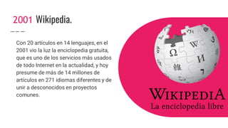 2001 Wikipedia.
Con 20 artículos en 14 lenguajes, en el
2001 vio la luz la enciclopedia gratuita,
que es uno de los servicios más usados
de todo Internet en la actualidad, y hoy
presume de más de 14 millones de
artículos en 271 idiomas diferentes y de
unir a desconocidos en proyectos
comunes.
 