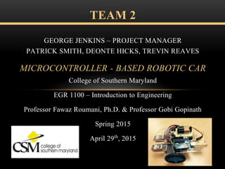 College of Southern Maryland
EGR 1100 – Introduction to Engineering
Professor Fawaz Roumani, Ph.D. & Professor Gobi Gopinath
Spring 2015
April 29th, 2015
TEAM 2
GEORGE JENKINS – PROJECT MANAGER
PATRICK SMITH, DEONTE HICKS, TREVIN REAVES
MICROCONTROLLER - BASED ROBOTIC CAR
 