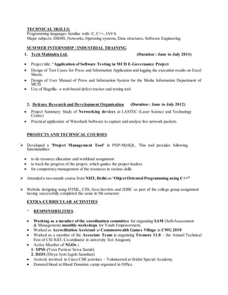 TECHNICAL SKILLS: 
Programming languages familiar with: C, C++, JAVA 
Major subjects: DBMS, Networks, Operating systems, Data structures, Software Engineering 
SUMMER INTERNSHIP / INDUSTRIAL TRAINING 
1. Tech Mahindra Ltd. (Duration : June to July 2011) 
 Project title: “Application of Software Testing in MCD E-Governance Project 
 Design of Test Cases for Press and Information Application and logging the execution results on Excel 
Sheets. 
 Design of User Manual of Press and Information System for the Media Information Department of 
MCD. 
 Use of Bugzilla- a web-based defect tracker and testing tool. 
2. Defence Research and Development Organisation (Duration : June to July 2012) 
 Project Summary: Study of Networking devices at LASTEC (Laser Science and Technology 
Centre) 
 Practical application of Wireshark Software to capture and analyse live network packets. 
PROJECTS AND TECHNICAL COURSES 
 Developed a 'Project Management Tool' in PHP-MySQL. This tool provides following 
functionalities: 
 to do resource allocation and workload assignment 
 to track the progress of the project, which guides the project leaders 
 for competency management of the resources in various skills 
 Attended a two-month course from NIIT, Delhi on “Object Oriented Programming us ing C++” 
 Website designing using HTML, CSS, Java-Servlets and JDBC as part of the college group assignment 
having successfully completed the same in 5th semester. 
EXTRA-CURRICULAR ACTIVITIES 
 RESPONSIBILITIES 
 Working as a member of the coordination committee for organizing SAM (Self-Assessment 
& Management) monthly workshops for Youth Empowerment. 
 Worked as Accreditation Assistant at Commonwealth Games Village in CWG 2010 
 Worked as a member of the Associate Team in organising Tremors 11.0 – the Annual Technical 
Fest of CSI IGIT, Co-ordinator in university fest Anugoonj 
 Active Member of NGOs : 
1. YPSS (Yuva Pariwar Sewa Samiti) 
2. DJJS (Divya Jyoti Jagriti Sansthan) 
 Actively involved in Cisco CSR activities – Volunteered at Srishti Special Academy 
 Donated blood at Blood Donation camp organized in Office. 
 