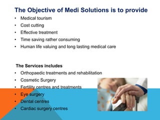 The Objective of Medi Solutions is to provide
• Medical tourism
• Cost cutting
• Effective treatment
• Time saving rather consuming
• Human life valuing and long lasting medical care
The Services includes
• Orthopaedic treatments and rehabilitation
• Cosmetic Surgery
• Fertility centres and treatments
• Eye surgery
• Dental centres
• Cardiac surgery centres
 