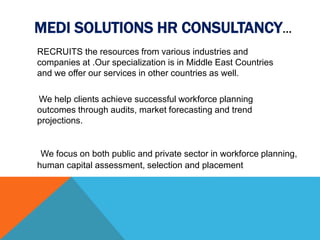 MEDI SOLUTIONS HR CONSULTANCY…
RECRUITS the resources from various industries and
companies at .Our specialization is in Middle East Countries
and we offer our services in other countries as well.
We focus on both public and private sector in workforce planning,
human capital assessment, selection and placement
We help clients achieve successful workforce planning
outcomes through audits, market forecasting and trend
projections.
 