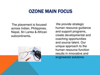 The placement is focused
across Indian, Philippines,
Nepal, Sri Lanka & African
subcontinents.
We provide strategic
human resource guidance
and support programs,
create developmental and
coaching opportunities
and source talent. Our
unique approach to the
human resource function
results in innovative and
engineered solutions.
OZONE MAIN FOCUS
 