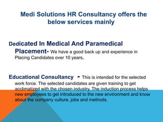 Medi Solutions HR Consultancy offers the
below services mainly
Dedicated In Medical And Paramedical
Placement- We have a good back up and experience in
Placing Candidates over 10 years.
Educational Consultancy - This is intended for the selected
work force. The selected candidates are given training to get
acclimatized with the chosen industry. The induction process helps
new employees to get introduced to the new environment and know
about the company culture, jobs and methods.
 