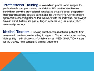 Professional Training – We extend professional support for
professionals and pre-training candidates. We are the bench mark
behind not only the professional candidates but also assist support for
finding and sourcing eligible candidates for the training. Our distinctive
approach to coaching means that we work with the individual but always
have in mind that we are part of larger systems, e.g. an organization,
community, society.
Medical Tourism- Growing number of less-affluent patients from
developed countries are traveling to regions. These patients are seeking
high quality medical care at affordable prices. MEDI SOLUTION caters
for the activity from consulting till final treatment.
 