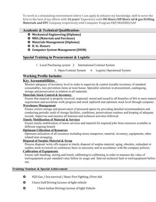 To work in a stimulating environment where I can apply & enhance my knowledge, skill to serve the
firm to the best of my efforts with 16 years’ Experience with ON Shore/Off Shore oil & gas Drilling
Materials and EPC Company respectively with Computer Program ERP/MAXIMO/SAP
Academic & Technical Qualification-
 Mechanical Engineering (Diploma)
 MBA (Materials and Purchase)
 Materials Management (Diploma)
 B. Sc. Honors
 Computer System Management (DISM)
Special Training in Procurement & Logistic
1. Local Purchasing system 2. International Contract System
3. Open Contract System 4. Logistic Operational System
Working Profile Includes
Key Accountabilities
Monitor adequacy of inventory level in order to supervise & control sizeable inventory of standard
consumables, loss prevention items at ware house. Specialist selection in procurement, cataloguing,
storage and preservation in relation to all materials.
Materials Stock Control & Inventory
Ensure that material is properly received, inspected, stored and issued to all branches of BA to meet materia
requirement and accelerate work progress and stock replenish and optimum stock level through computer.
Warehouse Management
Ensure correct storage and preservation of procured spares by providing detailed recommendation and
conducting periodic audit of storage facilities, conditions, preservations routines and keeping of adequate
records. Supervise and monitor all function and technical activities followed.
Timely Mobilization of Material & Services
Ensure timely mobilization of stores services and material for required jobs from resources available at
different ongoing branch
Optimum Utilization of Resources
Optimum utilization of all resources including stores manpower, material, inventory, equipments, other
related item arranging.
Disposal of Surplus Material & Scrap
Process disposal /write offs request to timely disposal of surplus material, aging, obsolete, redundant or
surplus stock reviewed on continuous basis as necessary and in accordance with the company policies.
Calibration of Equipments
Ensure safe handling, storing and timely calibrating/re-calibrating in order to measure the value of
tool/equipment as per standard value before its usage and find out technical fault in tool/equipment before
use.
Training/ Seminar & Special Achievement
 H2S Gas / Sea survival / Basic Fire Fighting /First Aid
 I have Gulf Driving License of light vehicle
 I have Indian Driving License of light Vehicle
 