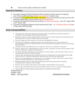  I have received safety certificates for oil field
Experience Summery
A. Currently working with M/S Weatherford Oil tool Company Ltd (an American Company)
since February 2013 to till date as Materials Coordinator in Basra -Iraq
B. I worked with M/S ADGAS, DAS ISLAND, Abu Dhabi, sponsored by M/S Six Construct Ltd, for IGD
project from May 2006 to January 2013 as Materials Supervisor.
C. I worked in M/S Octal Petrochemicals Ltd, Oman as Materials Controller from 18th
August 2002
to 10th
March 2006
D. I worked in “Bongaigaon Refinery & Petrochemicals Ltd, India.” As Warehouse Supervisor from
4th
May 1998 to 09th
July 2002
Duties & Responsibilities
• To Supervise and controlling all relevant jobs of warehouse inventory system to
minimize stock holding, maximizing utilization
• Review inventory report that the key critical areas of stock system are monitored and
discrepancies, if any are addressed and resolved.
• Ensure integrity and accuracy of the stock management system.
• Provide the company’s objectives policies and procedures for the activities of
procurement, materials specifications and warehousing management stock controlling,
and Inventory
•
Arrange and provide Materials are ready for delivery as and when required.
• Review request for replenishment, call off orders, proposal for new stock proposal and
various technical commercial evolutions.
• To check identify and advise procurement on sourcing for critical items. Take care of
maintenance and cost reduction plan.
• Ensure that optimum stock inventory levels are maintained to meet demand through
stock review to identify repairable, obsolescence and non moving items.
• Oversee the managements of materials in accordance of their shelf life to ensure that
materials approaching their expiry dates are used
• Maintaining and advice material handling, preservation & protection during
transportation, delivery and storage.
• Review store system and reports and propose enhancement if necessary.
• Ensure that external/internal audit procedure have access to required information.
• Ensure effective safety policy and procedures are followed consistently.
Thanks & Regard
PLACE-: Iraq
DATE - : 26th
June 2015 (NIZAMUDDIN MOHD)
 