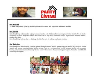 Our Mission
To break the poverty cycle by providing homes, education, and support to homeless families.
Party for a Living is dedicated to helping homeless families with children achieve a stronger and better lifestyle. We do this by
celebrating life itself. We push to achieve this vision with the help of our community leaders, organizations, members and like
minded individuals.
Party for a Living believes that we challenge the life of poverty by helping one family at a time.
Our Vision
Our Solution
Party for a Living hosts beautiful events to promote the eradication of poverty among American families. We do this by raising
funds to help support organizations and families in need. Party for a Living works to provide homeless families with permanent
housing, education and job skill training. We also assist with substance abuse counseling and support. As well as mental health
counseling and support.
 
