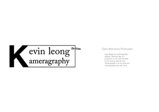 Client: Kevin Leong Photogarphy
Logo design for my photography
website. I liked the idea of a
bookmark, so I fit it with the letter
K and came up with the term
‘Kameragraphy’ to fit my name and
a photography term with one K.
 