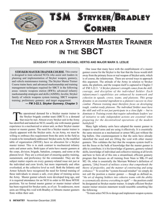 T
he operational demand for a Stryker master trainer in
the Stryker brigade combat team (SBCT) is a demand
that must be met. Almost every Stryker unit in the Army
has identified and tasked an NCO, usually one with master gunner
experience in a mechanized or armor unit, as their Stryker master
trainer or master gunner. The need for a Stryker master trainer is
clearly apparent with the Stryker units. As an Army, we must be
willing to embrace this requirement from the units in the field as
it needs to be immediately addressed. Stryker units, by the modified
table of organization (MTOE), have no allocation for a Stryker
master trainer. This is in stark contrast to mechanized infantry
units and armor units. Both types of units have master gunners at
the corps, division, brigade, battalion, company, and some at the
platoon level. They are a critical part of ensuring quality training,
sustainment, and proficiency for the commander. They are the
subject matter experts on every gunnery-related issue not just at
the individual and crew levels, but more importantly and often
overlooked, at the collective level as well. Both the Infantry and
Armor Schools have recognized the need for formal training of
these individuals to ensure a safe, even plane of training across
the Army. Master gunner schools were developed long ago, and
it is required attendance for an NCO in order to fill these MTOE
positions. Yet no formal master gunner or master trainer school
has been required for Stryker units, as of yet. To underscore, most
units are filling this void with Bradley or Abrams master gunners
from within their unit.
6 INFANTRY November-December 2006
One issue that many have with the establishment of a master
gunner course for the Stryker is the fear that the focus would shift
away from the primary focus or real weapon of Stryker units, which
is of course, the infantryman. There are several ways to approach
this argument. The attitude of the Army in relation to Stryker
units, the platform, and the weapon itself is captured in Chapter 3
of FM 3-22.3: “A Stryker platoon’s strength comes from the skill,
courage, and discipline of the individual Soldier. Each
infantryman’s capabilities are enhanced by teamwork and
cohesion in squads, crews, teams, and platoons. This group
dynamic is an essential ingredient to a platoon’s success in close
combat. Platoon training must therefore focus on developing
tough, combat-ready platoons. The individual Soldier must have
the skill and will to not just participate in a close fight — but to
dominate it. Training events that require subordinate leaders’use
of initiative to take independent actions are essential when
preparing for the decentralized operations of the modern
battlefield.”
Many light infantry units have adopted the master gunner in
respect to small arms and are using it effectively. It is essentially
the same mission as a mechanized or armor MG, just without the
big bullets. One counterargument is that the units have already
identified the need and are filling the void with other master
gunners. This validates the fact that the weapons system itself is
not the focus or the bulk of knowledge that the master gunner is
able to contribute; it is his knowledge of gunnery, gunnery-related
skills, knowledge of individual and collective training at all levels
and how to form all of this into a streamlined, efficient gunnery
program that focuses on all training from 9mm to MK-19 and
M2. Or, what is essentially the Merriam Webster’s definition of
gunnery, “[the] branch of military science that comprehends the
theory of projectiles, and the manner of constructing and using
ordnance.” To avoid the “system-focused mindset” we simply do
not call the position a master gunner — though as defined as,
“the art of shaping Soldiers into cohesive teams with the ability
to systematically destroy everything in sight” — the position could
be designated as Stryker master trainer. A simple efficient Stryker
master trainer mission statement would resemble something like
the following:
“To train select NCOs to design and implement weapon systems
SERGEANT FIRST CLASS MICHAEL HERTIG AND MAJOR MARK S. LESLIE
TSM STRYKER/BRADLEY
CORNER
THE NEED FOR A STRYKER MASTER TRAINER
IN THE SBCT
STRYKER MASTER TRAINER COURSE. This course
is designed to train selected NCOs who assist unit leaders in
planning and implementation of Stryker weapon, gunnery,
and vehicle maintenance training. The Stryker Master Trainer
Course trains basic and advanced marksmanship and training
management techniques required for SBCT in the following
areas: remote weapons station (RWS); advanced infantry
marksmanship strategies and skills (AIMSS); Javelin; Stryker
family of vehicle weapons system training; SBCT weapons
training; preliminary gunnery; and target engagement.
— FM 3-22.3, Stryker Gunnery, Chapter 3
 