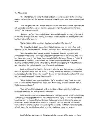The Attendance
The attendance was being checked, and as her name was called, she squeaked
present ma’am, then felt like a mouse scurrying into whichever hole it can squeeze itself
into.
Mrs. Katigbak, the class adviser and also the art education teacher, repeated the
call just to be sure she heard her liliputian voice, zeroing-in her glasses into her seat .
“Lucia?” she repeated the call.
“Present, Ma’am,” she replied, now a few decibels louder, enough to be heard
by her fifty strong classmates, craning their necks to be sure she was already there. She
had been absent for a week.
“What happened to you, hija? You had been absent for a week.”
The tiny girl with badly burned skin that almost covered her entire face and
segments of her arms answered “ Ma’am, pasensya na po, wala pong pamasahe e.”
This time a class bully named Manolo thundered “Ma’am, siguro po pati
pamasahe niya nasunog!” eliciting a lunacy of laughter from her classmates. And soon
her classmates here in Pura Kalaw Elementary School in Barangay Escopa in Project 4
seemed like an orchestra that followed the offbeat baton of the rowdy Manolo,
chanting ulikba! ulikba! ulikba! while looking directly at the poor girl. Parts of her skin
were dangling, like stalactites of a cave. She was in a dark cave.
Lucia just bowed her head in shame and self-pity. Mrs. Katigbak was a teacher
who had a pale authority over her pupils, a skinny, hoarse voiced fiftyish teacher who
had already suffered a stroke. She couldn’t defend her from the ruffians; her shrill voice
not commanding enough to give them the chills.
“Okay, just catch-up on your coloring. We’re already on page three, and you
have to show me the three colored pages next Wednesday, or two days from now. Is
that understood, Lucia?”
“Yes, Ma’am, the wispy pupil said, as she bowed down again her bald head,
evading stares from her mostly unruly classmates.
Lucia walked home under a crestfallen sun, then proceeded to the house of her
Tiya Caring, who adopted her since her father died while trying to save her from their
burning shanty in Escopa. She had decided that would be the last time she would be
humiliated. She couldn’t stand it anymore. Truth was she only lied that she had no
transport fare, for she only had been walking the one and a half kilometer distance to
school. It was the humiliation she had to endure daily that made her absent.
Lucia’s father, a widower at thirty two, died a year ago while saving her from
 