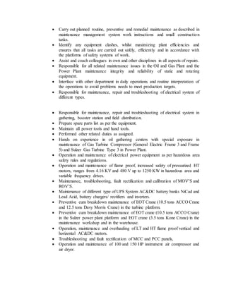  Carry out planned routine, preventive and remedial maintenance as described in
maintenance management system work instructions and small construction
tasks.
 Identify any equipment clashes, whilst maximizing plant efficiencies and
ensures that all tasks are carried out safely, efficiently and in accordance with
the platforms of safety systems of work.
 Assist and coach colleagues in own and other disciplines in all aspects of repairs.
 Responsible for all related maintenance issues in the Oil and Gas Plant and the
Power Plant maintenance integrity and reliability of static and rotating
equipment.
 Interface with other department in daily operations and routine interpretation of
the operations to avoid problems needs to meet production targets.
 Responsible for maintenance, repair and troubleshooting of electrical system of
different types.
 Responsible for maintenance, repair and troubleshooting of electrical system in
gathering, booster station and field distribution.
 Prepare spare parts list as per the equipment.
 Maintain all power tools and hand tools.
 Performed other related duties as assigned.
 Hands on experience in oil gathering centers with special exposure in
maintenance of Gas Turbine Compressor (General Electric Frame 3 and Frame
5) and Sulzer Gas Turbine Type 3 in Power Plant.
 Operation and maintenance of electrical power equipment as per hazardous area
safety rules and regulations.
 Operation and maintenance of flame proof, increased safety of pressurized HT
motors, ranges from 4.16 KV and 480 V up to 1250 KW in hazardous area and
variable frequency drives.
 Maintenance, troubleshooting, fault rectification and calibration of MOV’S and
ROV’S.
 Maintenance of different type of UPS System AC&DC battery banks NiCad and
Lead Acid, battery chargers/ rectifiers and inverters.
 Preventive cum breakdown maintenance of EOT Crane (10.5 tons ACCO Crane
and 12.5 tons Davy Morris Crane) in the turbine platform.
 Preventive cum breakdown maintenance of EOT crane (10.5 tons ACCO Crane)
in the Sulzer power plant platform and EOT crane (3.5 tons Kone Crane) in the
maintenance workshop and in the warehouse.
 Operation, maintenance and overhauling of LT and HT flame proof vertical and
horizontal AC&DC motors.
 Troubleshooting and fault rectification of MCC and PCC panels,
 Operation and maintenance of 100 and 150 HP instrument air compressor and
air dryer.
 