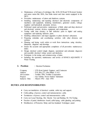  Maintenance of all types of switchgear like ACB, OCBand VCB circuit breaker
and motor starter like DOL, Star Delta starter and Auto starter equipped in the
MCC.
 Preventive maintenance of alarm and shutdown systems.
 Installing, maintaining and repairing electrical and electronic components of
machinery and equipment, including transformers, generator exciter, voltage
regulator and hydraulic& pneumatic devices.
 Performed repair and preventive maintenance of field, plant and shop electrical
and electronic systems, devices, equipment and components.
 Testing solid state circuitry to find defective parts in digital and analog
equipment and replacing defective parts.
 Installing enhancement and major upgrades to plant electrical subsystem.
 Preparing schedules and coordinating activities with other divisions and
sections.
 Planning and laying work orders or work from instructions using sketches,
blueprints, diagrams and drawings.
 Ensure the accurate and appropriate completion of all preventive maintenance
duties.
 Design electrical control (single diagram, operational and schematic diagram)
and assemble electrical wiring system and interlocks.
 Participate in the testing and commissioning of plant.
 Including the operation, maintenance and service of IONICS AQUAMITE V
Water Treating.
2. Position : Electrical Technician
Company : UTS Kent Limited Engineer and Contractor
Address : P.O. Box 277, Abu Dhabi, U.A.E.
Job Location : Toshiba TPK/ Toshiba Corporation
Projects : Gas Turbine Power Station/ Substation
Inclusive Date : March 1992 – June 1994
DUTIES AND RESPONSIBILITIES
 Carry out installation of electrical conduit, cable tray and support.
 Cable pulling of power, control and instrumentation cable.
 Termination of power, control and instrumentation cable.
 Carry out Loop Checking, Die- Electric Test and Bushing Hi- Pot Testing
 Erection of panel, distribution board, cable laying, cable glanding and jointing.
 Modification of Protective Relay and Gas Insulated Switchgear panel.
 