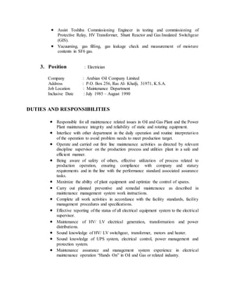  Assist Toshiba Commissioning Engineer in testing and commissioning of
Protective Relay, HV Transformer, Shunt Reactor and Gas Insulated Switchgear
(GIS).
 Vacuuming, gas filling, gas leakage check and measurement of moisture
contents in SF6 gas.
3. Position : Electrician
Company : Arabian Oil Company Limited
Address : P.O. Box 256, Ras Al- Khafji, 31971, K.S.A.
Job Location : Maintenance Department
Inclusive Date : July 1985 – August 1990
DUTIES AND RESPONSIBILITIES
 Responsible for all maintenance related issues in Oil and Gas Plant and the Power
Plant maintenance integrity and reliability of static and rotating equipment.
 Interface with other department in the daily operation and routine interpretation
of the operation to avoid problem needs to meet production target.
 Operate and carried out first line maintenance activities as directed by relevant
discipline supervisor on the production process and utilities plant in a safe and
efficient manner.
 Being aware of safety of others, effective utilization of process related to
production operation, ensuring compliance with company and statury
requirements and in the line with the performance standard associated assurance
tasks.
 Maximize the ability of plant equipment and optimize the control of spares.
 Carry out planned preventive and remedial maintenance as described in
maintenance management system work instructions.
 Complete all work activities in accordance with the facility standards, facility
management procedures and specifications.
 Effective reporting of the status of all electrical equipment system to the electrical
supervisor.
 Maintenance of HV/ LV electrical generation, transformation and power
distributions.
 Sound knowledge of HV/ LV switchgear, transformer, motors and heater.
 Sound knowledge of UPS system, electrical control, power management and
protection system.
 Maintenance assurance and management system experience in electrical
maintenance operation “Hands On” in Oil and Gas or related industry.
 