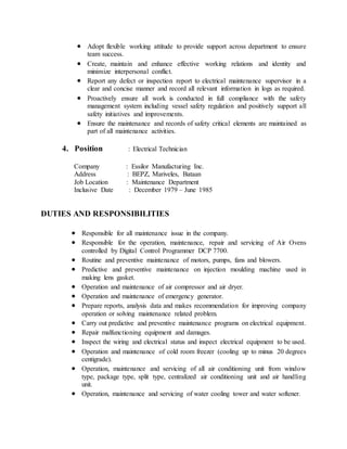  Adopt flexible working attitude to provide support across department to ensure
team success.
 Create, maintain and enhance effective working relations and identity and
minimize interpersonal conflict.
 Report any defect or inspection report to electrical maintenance supervisor in a
clear and concise manner and record all relevant information in logs as required.
 Proactively ensure all work is conducted in full compliance with the safety
management system including vessel safety regulation and positively support all
safety initiatives and improvements.
 Ensure the maintenance and records of safety critical elements are maintained as
part of all maintenance activities.
4. Position : Electrical Technician
Company : Essilor Manufacturing Inc.
Address : BEPZ, Mariveles, Bataan
Job Location : Maintenance Department
Inclusive Date : December 1979 – June 1985
DUTIES AND RESPONSIBILITIES
 Responsible for all maintenance issue in the company.
 Responsible for the operation, maintenance, repair and servicing of Air Ovens
controlled by Digital Control Programmer DCP 7700.
 Routine and preventive maintenance of motors, pumps, fans and blowers.
 Predictive and preventive maintenance on injection moulding machine used in
making lens gasket.
 Operation and maintenance of air compressor and air dryer.
 Operation and maintenance of emergency generator.
 Prepare reports, analysis data and makes recommendation for improving company
operation or solving maintenance related problem.
 Carry out predictive and preventive maintenance programs on electrical equipment.
 Repair malfunctioning equipment and damages.
 Inspect the wiring and electrical status and inspect electrical equipment to be used.
 Operation and maintenance of cold room freezer (cooling up to minus 20 degrees
centigrade).
 Operation, maintenance and servicing of all air conditioning unit from window
type, package type, split type, centralized air conditioning unit and air handling
unit.
 Operation, maintenance and servicing of water cooling tower and water softener.
 