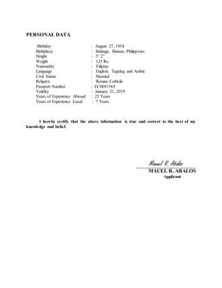 PERSONAL DATA
Birthday : August 27, 1954
Birthplace : Balanga, Bataan, Philippines
Height : 5’ 2”
Weight : 125 lbs.
Nationality : Filipino
Language : English, Tagalog and Arabic
Civil Status : Married
Religion : Roman Catholic
Passport Number : EC0081563
Validity : January 21, 2019
Years of Experience Abroad : 25 Years
Years of Experience Local : 7 Years
I hereby certify that the above information is true and correct to the best of my
knowledge and belief.
Manuel R. Abalos
MAUEL R. ABALOS
Applicant
 