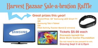 Great prizes this year!
Grand Prize: 50” Samsung LED Smart TV
OR
Samsung Tab 4 Tablet
OR
Fitbit Activity Tracker Band (2 winners)
Tickets $5.00 each
Proceeds benefit the
Elsie Stuhr Center Foundation
Do not need to be present to win.
Drawing Sept 11 at 6:15pm
Harvest Bazaar Sale-a-bration Raffle
6’ x 3’ Poster
 