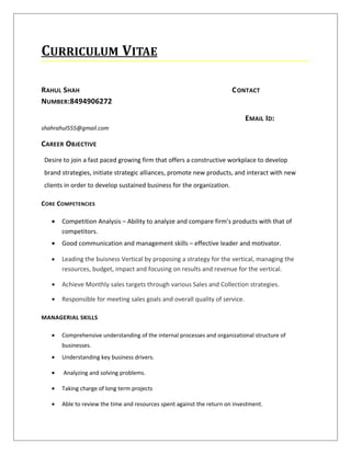 CURRICULUM VITAE
RAHUL SHAH CONTACT
NUMBER:8494906272
EMAIL ID:
shahrahul555@gmail.com
CAREER OBJECTIVE
Desire to join a fast paced growing firm that offers a constructive workplace to develop
brand strategies, initiate strategic alliances, promote new products, and interact with new
clients in order to develop sustained business for the organization.
CORE COMPETENCIES
• Competition Analysis – Ability to analyze and compare firm’s products with that of
competitors.
• Good communication and management skills – effective leader and motivator.
• Leading the buisness Vertical by proposing a strategy for the vertical, managing the
resources, budget, impact and focusing on results and revenue for the vertical.
• Achieve Monthly sales targets through various Sales and Collection strategies.
• Responsible for meeting sales goals and overall quality of service.
MANAGERIAL SKILLS
• Comprehensive understanding of the internal processes and organizational structure of
businesses.
• Understanding key business drivers.
• Analyzing and solving problems.
• Taking charge of long term projects
• Able to review the time and resources spent against the return on investment.
 
