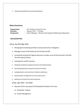 • Taking responsibility for personal development.
WORK EXPERIENCE
Organization : K12 Techno services Pvt Ltd
Duration : January 2014 – Till Date
Designation : Senior Manager - Business Development Marketing & Operations
JOB DESCRIPTION
(From Jan 2014-May 2014)
• Managing the marketing activities to setup new branch in Bangalore.
• Managed a team of 40 outbound and 10 inbound staff.
• Successfully achieved the highest admissions number across all the branches in Orchids
The International School.
• Initiating ATL and BTL activities.
• Designing marketing strategy and end to end implementation
• Generating publicity and awareness about the Brand.
• Lead generation and conversion of leads to admissions.
• Overall project management for new school launch.
• Setting up of school infra and environment.
(From June 2014 – Nov 2014)
• Was part of the new project K12 Olympiad Foundation from start.
a) Competitor Analysis
b) Vendor Management
 