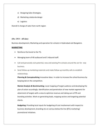 c) Designing Sales Strategies.
d) Marketing colaterala design
e) Logistics
Overall in charge of sales from north region
(Dec 2014 – till date)
Business development, Marketing and operation for schools in Hyderabad and Bangalore.
MARKETING
• Reinforce the brand to the TG.
• Managing team of 40 outbound and 5 inbound staff.
• Call and personally visit potential, new and existing Pre schools around the are for new
business.
• Send follow-up marketing materials and make follow-up monthly calls to establish
relationships.
Planning & Conceptualizing innovative ideas in order to increase the school business by
keeping tab on the competition.
Market Analysis & Benchmarking: Local mapping of target audience and developing the
plan of action accordingly. Identification and penetration of new market segments for
attainment of targets with a view to optimize revenue and taking care of PR and
branding activities. Work on generating leads, mapping sectors and targeting potential
clients.
Budgeting: Providing local inputs for budgeting of cost involvement with respect to
business development, branding etc on various below the line (BTL) marketing/
promotional initiatives.
 