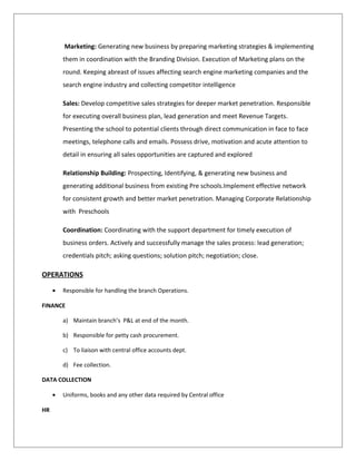 Marketing: Generating new business by preparing marketing strategies & implementing
them in coordination with the Branding Division. Execution of Marketing plans on the
round. Keeping abreast of issues affecting search engine marketing companies and the
search engine industry and collecting competitor intelligence
Sales: Develop competitive sales strategies for deeper market penetration. Responsible
for executing overall business plan, lead generation and meet Revenue Targets.
Presenting the school to potential clients through direct communication in face to face
meetings, telephone calls and emails. Possess drive, motivation and acute attention to
detail in ensuring all sales opportunities are captured and explored
Relationship Building: Prospecting, Identifying, & generating new business and
generating additional business from existing Pre schools.Implement effective network
for consistent growth and better market penetration. Managing Corporate Relationship
with Preschools
Coordination: Coordinating with the support department for timely execution of
business orders. Actively and successfully manage the sales process: lead generation;
credentials pitch; asking questions; solution pitch; negotiation; close.
OPERATIONS
• Responsible for handling the branch Operations.
FINANCE
a) Maintain branch’s P&L at end of the month.
b) Responsible for petty cash procurement.
c) To liaison with central office accounts dept.
d) Fee collection.
DATA COLLECTION
• Uniforms, books and any other data required by Central office
HR
 