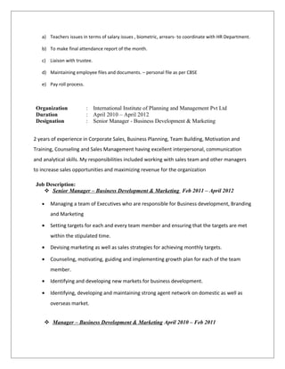 a) Teachers issues in terms of salary issues , biometric, arrears- to coordinate with HR Department.
b) To make final attendance report of the month.
c) Liaison with trustee.
d) Maintaining employee files and documents. – personal file as per CBSE
e) Pay roll process.
Organization : International Institute of Planning and Management Pvt Ltd
Duration : April 2010 – April 2012
Designation : Senior Manager - Business Development & Marketing
2 years of experience in Corporate Sales, Business Planning, Team Building, Motivation and
Training, Counseling and Sales Management having excellent interpersonal, communication
and analytical skills. My responsibilities included working with sales team and other managers
to increase sales opportunities and maximizing revenue for the organization
Job Description:
 Senior Manager – Business Development & Marketing Feb 2011 – April 2012
• Managing a team of Executives who are responsible for Business development, Branding
and Marketing
• Setting targets for each and every team member and ensuring that the targets are met
within the stipulated time.
• Devising marketing as well as sales strategies for achieving monthly targets.
• Counseling, motivating, guiding and implementing growth plan for each of the team
member.
• Identifying and developing new markets for business development.
• Identifying, developing and maintaining strong agent network on domestic as well as
overseas market.
 Manager – Business Development & Marketing April 2010 – Feb 2011
 