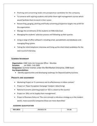 • Pitching and converting leads into prospective candidate for the company.
• To converse with aspiring students and confer them right management courses which
would facilitate them to excel in their career.
• Researching, gauging, pitching and finally converting prospective targets into profit for
the organization.
• Manage the enrollments of the students on PAN India level.
• Managing the students’ selection process and following up their queries.
• Using a range of office software’s including email, spreadsheets and databases and
managing filing system.
• Taking the initial telephonic interview and lining up the short listed candidates for the
next round of interview.
SUMMER INTERNSHIP
Organization: HSBC India Ltd, Corporate Office – Mumbai.
Duration: Jan 2009 – Feb 2009
Designation: Summer trainee under the Mid Market Enterprise, CMB team
Key Responsibilities:
• Identify opportunities and developing roadmaps for Deposit/Liability business
PROJECTS AND ASSIGNMENT
• Marketing Project on ‘E-commerce and its effectiveness in Indian context.’
• Project on ‘Pepsi-Youngistan Campaign’ (Subject: Advertising)
• National Economic planning project on ‘SEZ is a boon to the country’
• Project on ‘DELL on its Supply chain management’.
• Project of Business Policy on ‘The core concept is ridiculous strategy as in the modern
world , most successful companies those are more diversified.’
ACADEMIC QUALIFICATION
DEGREE INSTITUTE YEAR
 