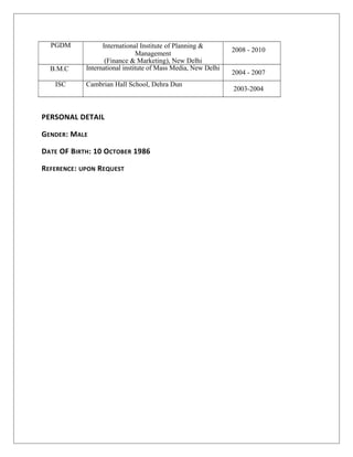 PGDM International Institute of Planning &
Management
(Finance & Marketing), New Delhi
2008 - 2010
B.M.C International institute of Mass Media, New Delhi
2004 - 2007
ISC Cambrian Hall School, Dehra Dun
2003-2004
PERSONAL DETAIL
GENDER: MALE
DATE OF BIRTH: 10 OCTOBER 1986
REFERENCE: UPON REQUEST
 