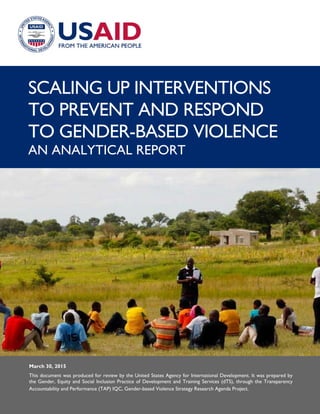 i
SCALING UP INTERVENTIONS
TO PREVENT AND RESPOND
TO GENDER-BASED VIOLENCE
AN ANALYTICAL REPORT
March 30, 2015
This document was produced for review by the United States Agency for International Development. It was prepared by
the Gender, Equity and Social Inclusion Practice of Development and Training Services (dTS), through the Transparency
Accountability and Performance (TAP) IQC, Gender-based Violence Strategy Research Agenda Project.
 