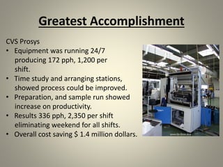 Greatest Accomplishment
CVS Prosys
• Equipment was running 24/7
producing 172 pph, 1,200 per
shift.
• Time study and arranging stations,
showed process could be improved.
• Preparation, and sample run showed
increase on productivity.
• Results 336 pph, 2,350 per shift
eliminating weekend for all shifts.
• Overall cost saving $ 1.4 million dollars.
 