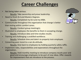 Career Challenges
• Not being taken serious.
Results; Take ownership and prove leadership.
• Need to finish B.A and Masters Degrees.
Results; Completed my B.A and my MBA.
• Communicate throughout the organization that change is better
than resting within comfort zones.
Results; Conduct group meeting(s).
• Illustrated to employees the benefits to them in accepting change.
Results; Introduce data and time-studies results.
• Training and challenging a unskilled workforce.
Results; Schedule time and date’s to properly train employee.
• Converting poor moral to a can do attitude.
Results; Give back to employees by holding quarterly safety raffle.
• Implement roles, responsibilities and expectations throughout the
organization..
Results; Hold monthly meeting to introduce company results poor and
good and encourage employees to be part of new ideas. Offer rewards
for improvement that are introduce to the process.
 
