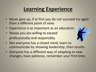 Learning Experience
• Never give up, if at first you do not succeed try again
from a different point of view.
• Experience is as important as an education.
• Shows you are willing to exceed
professionally and responsibly.
• Not everyone has a closed mind, learn to
communicate by showing leadership, then results.
• Everyone has a different way of adapting to new
changes, have patience, remember your first time.
 