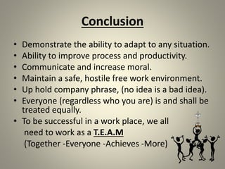 Conclusion
• Demonstrate the ability to adapt to any situation.
• Ability to improve process and productivity.
• Communicate and increase moral.
• Maintain a safe, hostile free work environment.
• Up hold company phrase, (no idea is a bad idea).
• Everyone (regardless who you are) is and shall be
treated equally.
• To be successful in a work place, we all
need to work as a T.E.A.M
(Together -Everyone -Achieves -More)
 