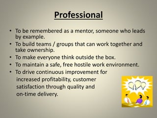 Professional
• To be remembered as a mentor, someone who leads
by example.
• To build teams / groups that can work together and
take ownership.
• To make everyone think outside the box.
• To maintain a safe, free hostile work environment.
• To drive continuous improvement for
increased profitability, customer
satisfaction through quality and
on-time delivery.
 