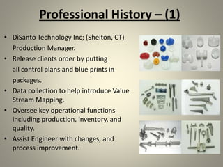 Professional History – (1)
• DiSanto Technology Inc; (Shelton, CT)
Production Manager.
• Release clients order by putting
all control plans and blue prints in
packages.
• Data collection to help introduce Value
Stream Mapping.
• Oversee key operational functions
including production, inventory, and
quality.
• Assist Engineer with changes, and
process improvement.
 