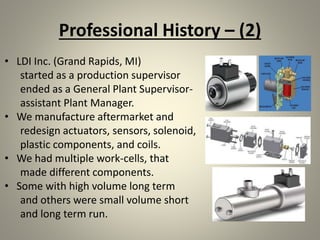 Professional History – (2)
• LDI Inc. (Grand Rapids, MI)
started as a production supervisor
ended as a General Plant Supervisor-
assistant Plant Manager.
• We manufacture aftermarket and
redesign actuators, sensors, solenoid,
plastic components, and coils.
• We had multiple work-cells, that
made different components.
• Some with high volume long term
and others were small volume short
and long term run.
 