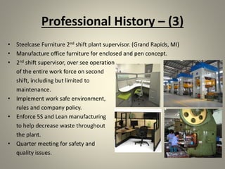 Professional History – (3)
• Steelcase Furniture 2nd shift plant supervisor. (Grand Rapids, MI)
• Manufacture office furniture for enclosed and pen concept.
• 2nd shift supervisor, over see operation
of the entire work force on second
shift, including but limited to
maintenance.
• Implement work safe environment,
rules and company policy.
• Enforce 5S and Lean manufacturing
to help decrease waste throughout
the plant.
• Quarter meeting for safety and
quality issues.
 