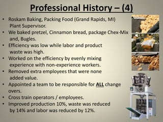 Professional History – (4)
• Roskam Baking, Packing Food (Grand Rapids, MI)
Plant Supervisor.
• We baked pretzel, Cinnamon bread, package Chex-Mix
and, Bugles.
• Efficiency was low while labor and product
waste was high.
• Worked on the efficiency by evenly mixing
experience with non-experience workers.
• Removed extra employees that were none
added value.
• Appointed a team to be responsible for ALL change
overs.
• Cross train operators / employees.
• Improved production 10%, waste was reduced
by 14% and labor was reduced by 12%.
 