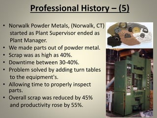 Professional History – (5)
• Norwalk Powder Metals, (Norwalk, CT)
started as Plant Supervisor ended as
Plant Manager.
• We made parts out of powder metal.
• Scrap was as high as 40%.
• Downtime between 30-40%.
• Problem solved by adding turn tables
to the equipment's.
• Allowing time to properly inspect
parts.
• Overall scrap was reduced by 45%
and productivity rose by 55%.
 