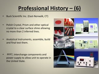 Professional History – (6)
• Buck Scientific Inc. (East-Norwalk, CT)
• Polish Crystal, Prism and other optical
crystal to a clear surface shine allowing
no more than 2 inferred lines.
• Analytical Instruments, assemble, build
and final test them.
• PFP7, interchange components and
power supply to allow unit to operate in
the United State.
 