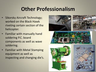 Other Professionalism
• Sikorsky Aircraft Technology;
worked on the Black Hawk
riveting certain section of the
helicopter.
• Familiar with manually hand
soldering P.C. board
components as well as wave
soldering.
• Familiar with Metal Stamping
equipment as well as
inspecting and changing die’s.
 