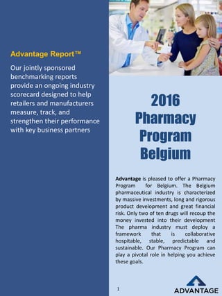 2016
Pharmacy
Program
Belgium
Our jointly sponsored
benchmarking reports
provide an ongoing industry
scorecard designed to help
retailers and manufacturers
measure, track, and
strengthen their performance
with key business partners
Advantage Report™
Advantage is pleased to offer a Pharmacy
Program for Belgium. The Belgium
pharmaceutical industry is characterized
by massive investments, long and rigorous
product development and great financial
risk. Only two of ten drugs will recoup the
money invested into their development
The pharma industry must deploy a
framework that is collaborative
hospitable, stable, predictable and
sustainable. Our Pharmacy Program can
play a pivotal role in helping you achieve
these goals.
1
 