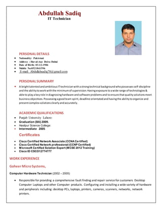 Abdullah Sadiq
IT Technician
PERSONAL DETAILS
 Nationality: Pakistani
 Address : Hor-al-Anz Deira Dubai
 Date of Birth: 03-12-1986
 Mobile No:0521841596
 E-mail: Abdullahsadiq78@gmail.com
PERSONAL SUMMARY
 A brighttalentedandambitiousITtechnicianwithastrongtechnical backgroundwhopossessesself-discipline
and the abilitytoworkwiththe minimumof supervision.Havingexposure toawide range of technologies&
able to playa keyrole indiagnosinghardware andsoftware problemsand toensure thatqualitysolutionsmeet
businessobjectives.Possessingagoodteam spirit,deadline orientatedandhavingthe abilitytoorganize and
presentcomplex solutionsclearlyandaccurately.
ACADEMIC QUALIFICATIONS
 Punjab University Lahore:
 Graduation (BA) 2009.
 Hasilpur Science College:
 Intermediate 2005
Certificates
 Cisco Certified Network Associate (CCNACertified) 
 Cisco Certified Network professional (CCNP Certified) 
 Microsoft Certified Solation Expert (MCSE 2012 Training) 
 Cisco ID CSCO12774777
WORK EXPERIENCE
Goheer MicroSystems,
Computer Hardware Technician (2002 – 2005)
 Responsible for providing a comprehensive fault finding and repair service for customers Desktop
Computer Laptops and other Computer products. Configuring and installing a wide variety of hardware
and peripherals including: desktop PCs, laptops, printers, cameras, scanners, networks, network
printers.
 