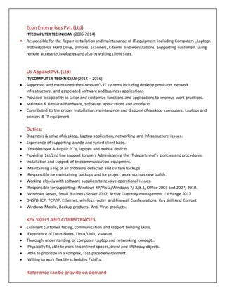 Econ Enterprises Pvt. (Ltd)
IT/COMPUTER TECHNICIAN (2005-2014)
 Responsible for the Repair installation and maintenance of IT equipment including Computers ,Laptops
motherboards Hard Drive, printers, scanners, X-terms and workstations. Supporting customers using
remote access technologies and also by visiting client sites.
Us Apparel Pvt. (Ltd)
IT/COMPUTER TECHNICIAN (2014 – 2016)
 Supported and maintained the Company’s IT systems including desktop provision, network
infrastructure, and associated software and business applications
 Provided a capability to tailor and customize functions and applications to improve work practices.
 Maintain & Repair all hardware, software, applications and interfaces.
 Contributed to the proper installation, maintenance and disposal of desktop computers, Laptops and
printers & IT equipment
Duties:
 Diagnosis & solve of desktop, Laptop application, networking and infrastructure issues.
 Experience of supporting a wide and varied client base.
 Troubleshoot & Repair PC’s, laptops and mobile devices.
 Providing 1st/2nd line support to users Administering the IT department’s policies and procedures.
 Installation and support of telecommunication equipment.
 Maintaining a log of all problems detected and systembackups.
 Responsible for maintaining backups and for project work such as new builds.
 Working closely with software suppliers to resolve operational issues.
 Responsible for supporting: Windows XP/Vista/Windows 7/ 8/8.1, Office 2003 and 2007, 2010.
 Windows Server, Small Business Server 2012, Active Directory management Exchange 2012
 DNS/DHCP, TCP/IP, Ethernet, wireless router and Firewall Configurations. Key Skill And Compet
 Windows Mobile, Backup products, Anti-Virus products.
KEY SKILLS AND COMPETENCIES
 Excellent customer facing, communication and rapport building skills.
 Experience of Lotus Notes, Linux/Unix, VMware.
 Thorough understanding of computer Laptop and networking concepts.
 Physically fit, able to work in confined spaces, crawl and lift heavy objects.
 Able to prioritize in a complex, fast-paced environment.
 Willing to work flexible schedules / shifts.
Reference canbe provide on demand
 