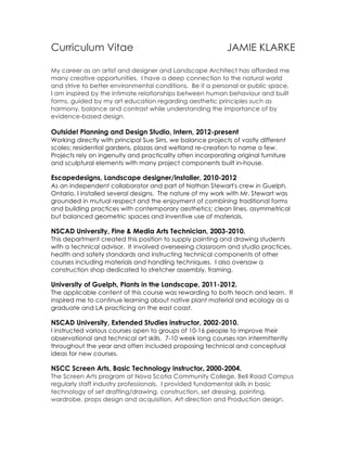 Curriculum Vitae JAMIE KLARKE
My career as an artist and designer and Landscape Architect has afforded me
many creative opportunities. I have a deep connection to the natural world
and strive to better environmental conditions. Be it a personal or public space,
I am inspired by the intimate relationships between human behaviour and built
forms, guided by my art education regarding aesthetic principles such as
harmony, balance and contrast while understanding the importance of by
evidence-based design.
Outside! Planning and Design Studio, Intern, 2012-present
Working directly with principal Sue Sirrs, we balance projects of vastly different
scales: residential gardens, plazas and wetland re-creation to name a few.
Projects rely on ingenuity and practicality often incorporating original furniture
and sculptural elements with many project components built in-house.
Escapedesigns, Landscape designer/installer, 2010-2012
As an independent collaborator and part of Nathan Stewart's crew in Guelph,
Ontario, I installed several designs. The nature of my work with Mr. Stewart was
grounded in mutual respect and the enjoyment of combining traditional forms
and building practices with contemporary aesthetics; clean lines, asymmetrical
but balanced geometric spaces and inventive use of materials.
NSCAD University, Fine & Media Arts Technician, 2003-2010.
This department created this position to supply painting and drawing students
with a technical advisor. It involved overseeing classroom and studio practices,
health and safety standards and instructing technical components of other
courses including materials and handling techniques. I also oversaw a
construction shop dedicated to stretcher assembly, framing.
University of Guelph, Plants in the Landscape, 2011-2012.
The applicable content of this course was rewarding to both teach and learn. It
inspired me to continue learning about native plant material and ecology as a
graduate and LA practicing on the east coast.
NSCAD University, Extended Studies instructor, 2002-2010.
I instructed various courses open to groups of 10-16 people to improve their
observational and technical art skills. 7-10 week long courses ran intermittently
throughout the year and often included proposing technical and conceptual
ideas for new courses.
NSCC Screen Arts, Basic Technology instructor, 2000-2004.
The Screen Arts program at Nova Scotia Community College, Bell Road Campus
regularly staff industry professionals. I provided fundamental skills in basic
technology of set drafting/drawing, construction, set dressing, painting,
wardrobe, props design and acquisition, Art direction and Production design.
 