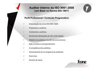 Interpretação da norma ISO 9001:2008;
Preparando a auditoria;
Conduzindo a auditoria;
Escrevendo declarações de não conformidade;
Perfil Profissional / Conteúdo Programático
Auditor Interno da ISO 9001:2008
com Base na Norma ISO 19011
Escrevendo declarações de não conformidade;
Relatório de auditoria e reunião de encerramento;
Ação corretiva e acompanhamento;
A competência dos auditores;
Gerenciamento de um programa de auditorias;
Exercícios;
Estudos de casos.
 