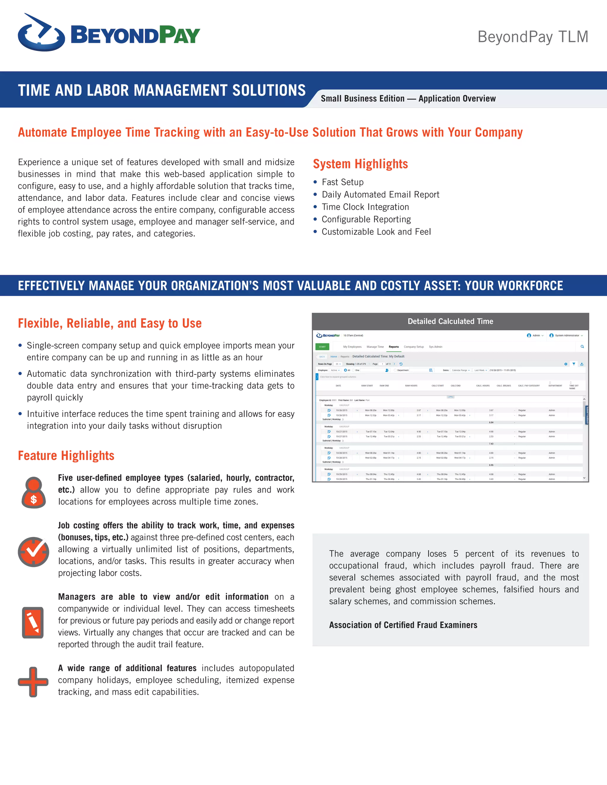 Experience a unique set of features developed with small and midsize
businesses in mind that make this web-based application simple to
configure, easy to use, and a highly affordable solution that tracks time,
attendance, and labor data. Features include clear and concise views
of employee attendance across the entire company, configurable access
rights to control system usage, employee and manager self-service, and
flexible job costing, pay rates, and categories.
EFFECTIVELY MANAGE YOUR ORGANIZATION’S MOST VALUABLE AND COSTLY ASSET: YOUR WORKFORCE
Automate Employee Time Tracking with an Easy-to-Use Solution That Grows with Your Company
System Highlights
•	 Fast Setup
•	 Daily Automated Email Report
•	 Time Clock Integration
•	 Configurable Reporting
•	 Customizable Look and Feel
Flexible, Reliable, and Easy to Use
•	 Single-screen company setup and quick employee imports mean your
entire company can be up and running in as little as an hour
•	 Automatic data synchronization with third-party systems eliminates
double data entry and ensures that your time-tracking data gets to
payroll quickly
•	 Intuitive interface reduces the time spent training and allows for easy
integration into your daily tasks without disruption
Feature Highlights
Five user-defined employee types (salaried, hourly, contractor,
etc.) allow you to define appropriate pay rules and work
locations for employees across multiple time zones.
Job costing offers the ability to track work, time, and expenses
(bonuses, tips, etc.) against three pre-defined cost centers, each
allowing a virtually unlimited list of positions, departments,
locations, and/or tasks. This results in greater accuracy when
projecting labor costs.
Managers are able to view and/or edit information on a
companywide or individual level. They can access timesheets
for previous or future pay periods and easily add or change report
views. Virtually any changes that occur are tracked and can be
reported through the audit trail feature.
A wide range of additional features includes autopopulated
company holidays, employee scheduling, itemized expense
tracking, and mass edit capabilities.
The average company loses 5 percent of its revenues to
occupational fraud, which includes payroll fraud. There are
several schemes associated with payroll fraud, and the most
prevalent being ghost employee schemes, falsified hours and
salary schemes, and commission schemes.
Association of Certified Fraud Examiners
TIME AND LABOR MANAGEMENT SOLUTIONS Small Business Edition — Application Overview
Detailed Calculated Time
BeyondPay TLM
 