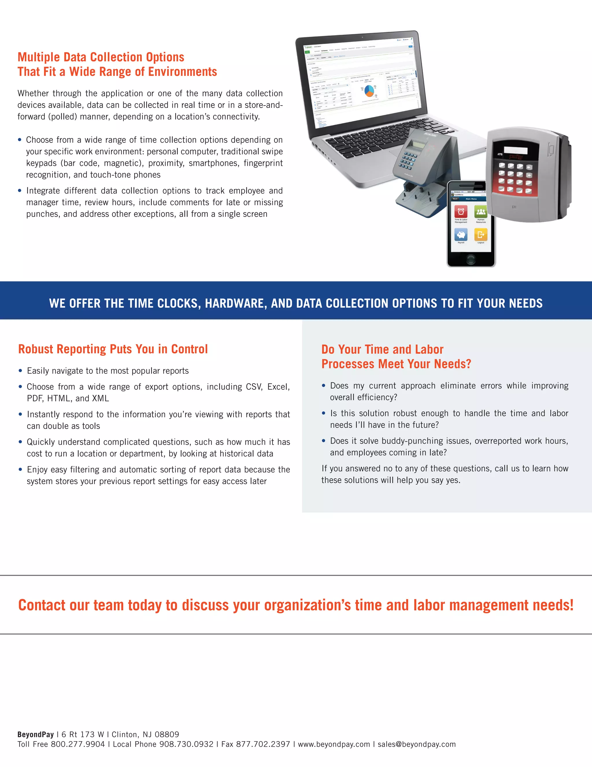 Contact our team today to discuss your organization’s time and labor management needs!
Multiple Data Collection Options
That Fit a Wide Range of Environments
Whether through the application or one of the many data collection
devices available, data can be collected in real time or in a store-and-
forward (polled) manner, depending on a location’s connectivity.
•	 Choose from a wide range of time collection options depending on
your specific work environment: personal computer, traditional swipe
keypads (bar code, magnetic), proximity, smartphones, fingerprint
recognition, and touch-tone phones
•	 Integrate different data collection options to track employee and
manager time, review hours, include comments for late or missing
punches, and address other exceptions, all from a single screen
Robust Reporting Puts You in Control
•	 Easily navigate to the most popular reports
•	 Choose from a wide range of export options, including CSV, Excel,
PDF, HTML, and XML
•	 Instantly respond to the information you’re viewing with reports that
can double as tools
•	 Quickly understand complicated questions, such as how much it has
cost to run a location or department, by looking at historical data
•	 Enjoy easy filtering and automatic sorting of report data because the
system stores your previous report settings for easy access later
Do Your Time and Labor
Processes Meet Your Needs?
•	 Does my current approach eliminate errors while improving
overall efficiency?
•	 Is this solution robust enough to handle the time and labor
needs I’ll have in the future?
•	 Does it solve buddy-punching issues, overreported work hours,
and employees coming in late?
If you answered no to any of these questions, call us to learn how
these solutions will help you say yes.
BeyondPay | 6 Rt 173 W | Clinton, NJ 08809
Toll Free 800.277.9904 | Local Phone 908.730.0932 | Fax 877.702.2397 | www.beyondpay.com | sales@beyondpay.com
WE OFFER THE TIME CLOCKS, HARDWARE, AND DATA COLLECTION OPTIONS TO FIT YOUR NEEDS
 