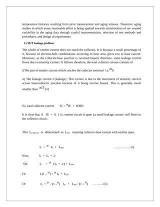 temperature histories resulting from prior measurement and aging stresses. Transistor aging
studies in which every reasonable effort is being applied towards minimization of un- wanted
variability in the aging data through careful instrumentation, selection of test methods and
procedures, and design of experiments.
1.2 BJT leakage problem:
The whole of emitter current does not reach the collector. It is because a small percentage of
it, because of electron-hole combinations occurring in base area, gives rise to base current.
Moreover, as the collector-base junction is reversed biased, therefore, some leakage current
flows due to minority carriers. It follows therefore; the total collector current consists of
i)The part of emitter current which reaches the collector terminal i.e. E
ii) The leakage current I (leakage) .This current is due to the movement of minority carriers
across base-collector junction because of it being reverse biased. This is generally much
smaller than .(5)
So, total collector current IC = IE + ICBO
It is clear that, if IE = 0, ( i.e. emitter circuit is open ),a small leakage current still flows in
the collector circuit .
This ILEAKAGE is abbreviated as ICBO meaning collector-base current with emitter open.
IC = IE + ICBO ……………..(i)
Now, IE = IB + IC
SO, IC = (IB + IC) + ICBO
Or IC(1 – ) = IB + ICBO
Or IC = / (1 – ) IB + ICBO / (1 – ) ……… (ii)
 