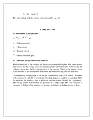 IC = βIB + ICBO (1+β)
This is the leakage collector current and is denoted by ICBO .(2)
2. EXPLANATION
2.1. Measurement of leakage current
Ic = IB + ( Ico
Ic = Collector current.
IB = Base current.
Ico = Leakage current
= Transistor current gain.
2.2 Transistor leakage current testing prototype:
The leakage current of the transistor has the relation with its blocking loss. That means when a
transistor is off, the voltage across the collector-emitter of the transistor multiplied by the
collector current gives the blocking power loss of the transistor. Therefore the leakage current
of the transistor is also an important criterion for the selection of any particular transistor.
In the below fig. the prototype of the leakage current testing transistor is shown. The supply
to the prototype is kept 300 V as the input of the high frequency oscillator is near about 300V
d.c. therefore, the transistors have to withstand a voltage around 300 volt d.c. continuously.
The leakage current of transistors are generally in μ Amps range. The 1kΩ resistance is
connected to the base of the transistors to provide a path of reverse leakage current to flow.
 